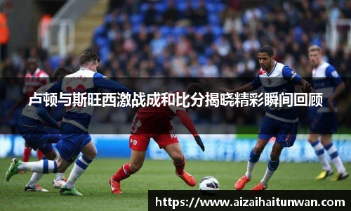 卢顿与斯旺西激战成和比分揭晓精彩瞬间回顾